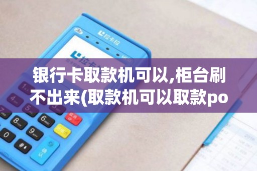 银行卡取款机可以,柜台刷不出来(取款机可以取款pos机刷不出)