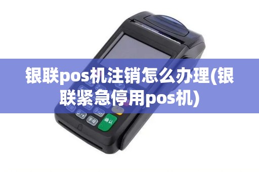 银联pos机注销怎么办理(银联紧急停用pos机)
