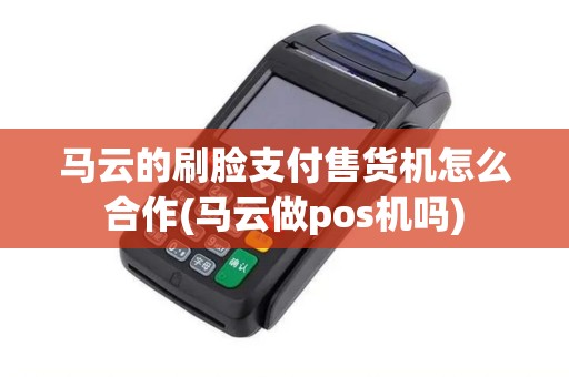 马云的刷脸支付售货机怎么合作(马云做pos机吗)