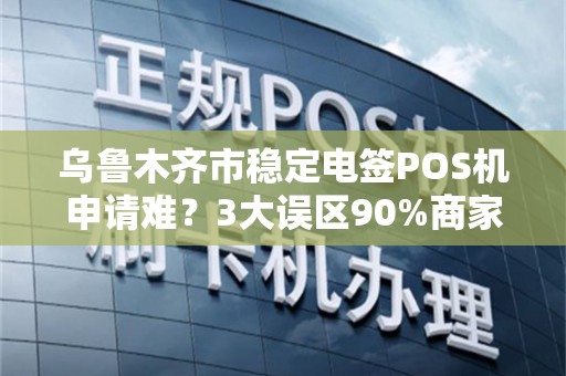 乌鲁木齐市稳定电签POS机申请难？3大误区90%商家踩坑，第2条最致命！