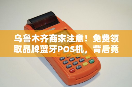 乌鲁木齐商家注意！免费领取品牌蓝牙POS机，背后竟有这些‘套路’