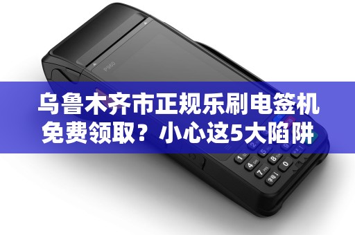 乌鲁木齐市正规乐刷电签机免费领取？小心这5大陷阱！