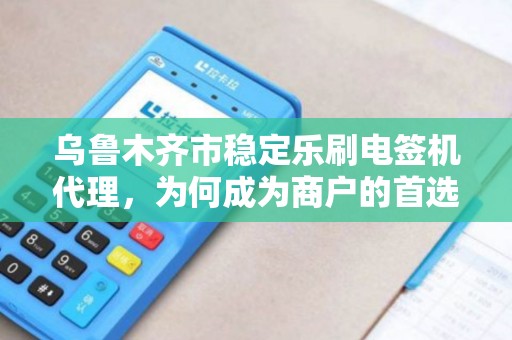 乌鲁木齐市稳定乐刷电签机代理，为何成为商户的首选？背后隐藏的三大优势！