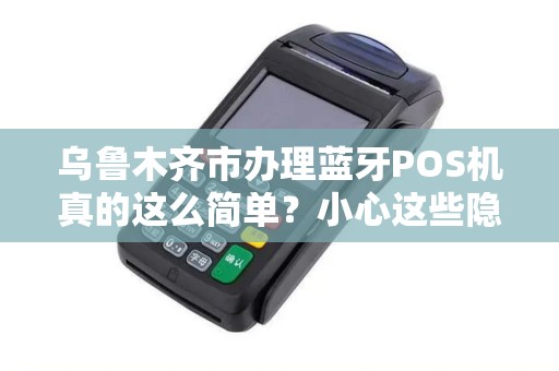 乌鲁木齐市办理蓝牙POS机真的这么简单？小心这些隐藏陷阱！