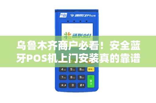 乌鲁木齐商户必看！安全蓝牙POS机上门安装真的靠谱吗？揭秘3大隐藏风险与避坑指南