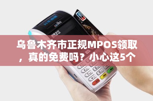 乌鲁木齐市正规MPOS领取，真的免费吗？小心这5个隐藏陷阱！