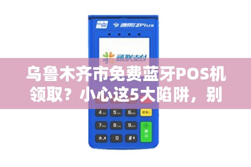乌鲁木齐市免费蓝牙POS机领取？小心这5大陷阱，别让‘馅饼’变‘陷阱’