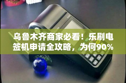 乌鲁木齐商家必看！乐刷电签机申请全攻略，为何90%的商家都选它？