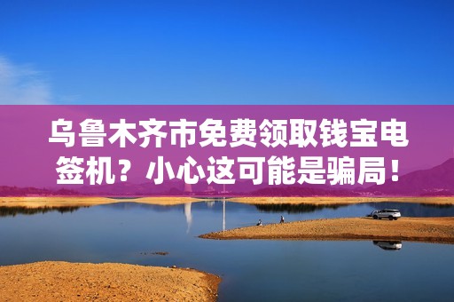 乌鲁木齐市免费领取钱宝电签机？小心这可能是骗局！揭秘背后的真相与风险
