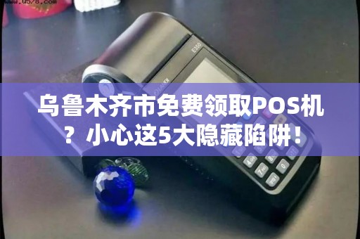 乌鲁木齐市免费领取POS机？小心这5大隐藏陷阱！