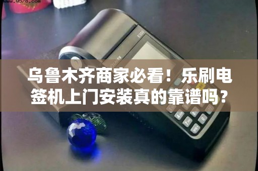 乌鲁木齐商家必看！乐刷电签机上门安装真的靠谱吗？3大避坑指南曝光！