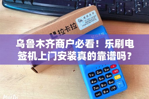 乌鲁木齐商户必看！乐刷电签机上门安装真的靠谱吗？3分钟揭秘背后隐藏的5大陷阱！