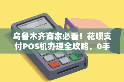 乌鲁木齐商家必看！花呗支付POS机办理全攻略，0手续费是真的吗？