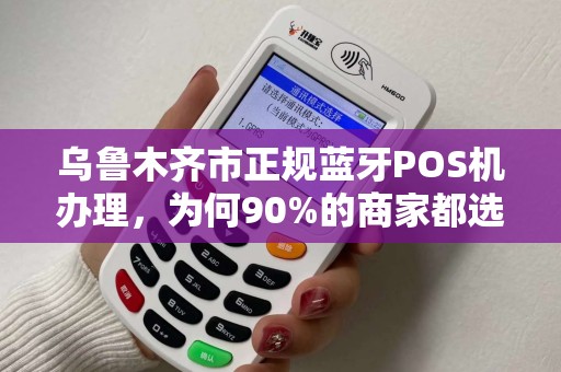 乌鲁木齐市正规蓝牙POS机办理，为何90%的商家都选错了渠道？揭秘避坑指南与正规流程