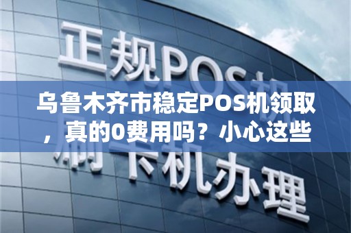 乌鲁木齐市稳定POS机领取，真的0费用吗？小心这些隐藏套路！