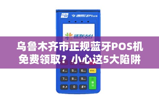 乌鲁木齐市正规蓝牙POS机免费领取？小心这5大陷阱！