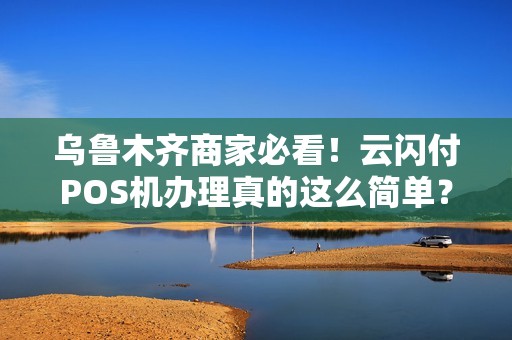 乌鲁木齐商家必看！云闪付POS机办理真的这么简单？一文揭秘办理全流程