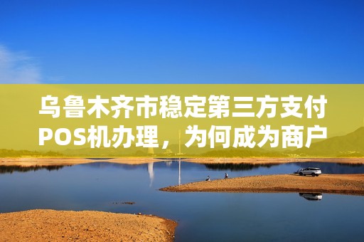 乌鲁木齐市稳定第三方支付POS机办理，为何成为商户新宠？背后隐藏哪些优势？