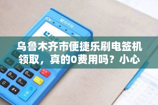 乌鲁木齐市便捷乐刷电签机领取，真的0费用吗？小心这3个隐藏套路！