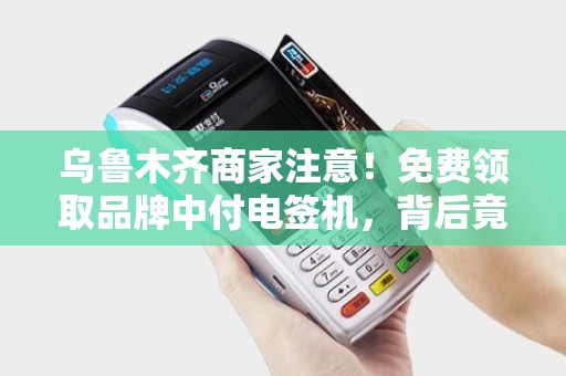 乌鲁木齐商家注意！免费领取品牌中付电签机，背后竟有这些‘隐藏福利’