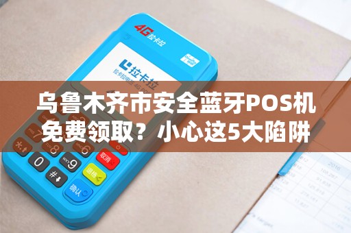 乌鲁木齐市安全蓝牙POS机免费领取？小心这5大陷阱！