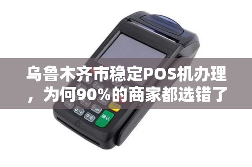 乌鲁木齐市稳定POS机办理，为何90%的商家都选错了服务商？揭秘3大隐藏陷阱与避坑指南