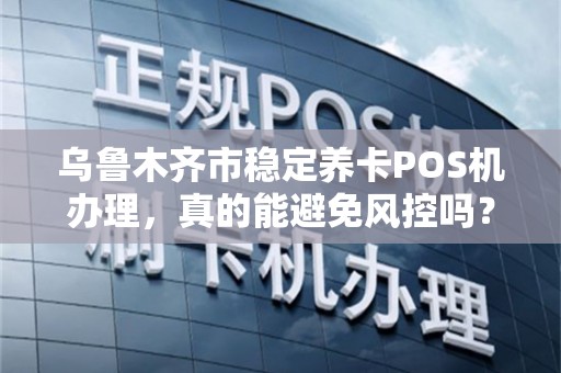 乌鲁木齐市稳定养卡POS机办理，真的能避免风控吗？揭秘行业内幕！