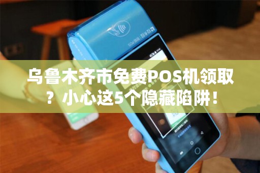 乌鲁木齐市免费POS机领取？小心这5个隐藏陷阱！
