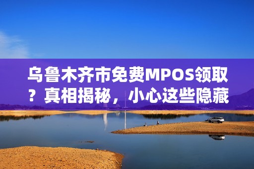 乌鲁木齐市免费MPOS领取？真相揭秘，小心这些隐藏陷阱！