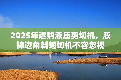 2025年选购液压剪切机，胶棉边角料短切机不容忽视