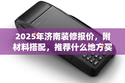 2025年济南装修报价，附材料搭配，推荐什么地方买po机攻略