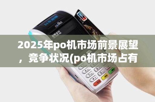 2025年po机市场前景展望，竞争状况(po机市场占有率)