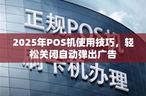 2025年POS机使用技巧，轻松关闭自动弹出广告