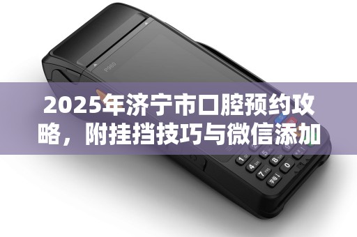 2025年济宁市口腔预约攻略，附挂挡技巧与微信添加方法