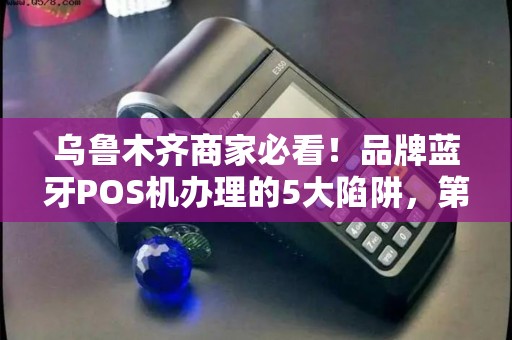 乌鲁木齐商家必看！品牌蓝牙POS机办理的5大陷阱，第3个让90%老板中招！