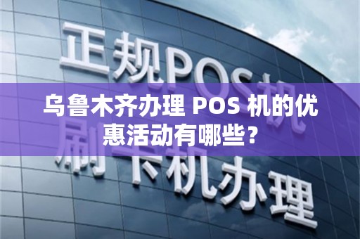 乌鲁木齐办理 POS 机的优惠活动有哪些？