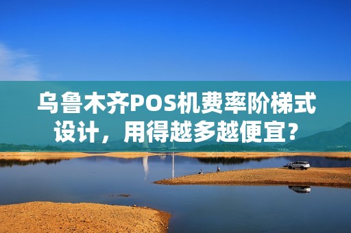 乌鲁木齐POS机费率阶梯式设计，用得越多越便宜？