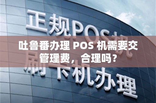 吐鲁番办理 POS 机需要交管理费，合理吗？