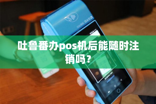 吐鲁番办pos机后能随时注销吗？