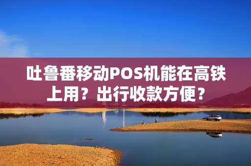 吐鲁番移动POS机能在高铁上用？出行收款方便？