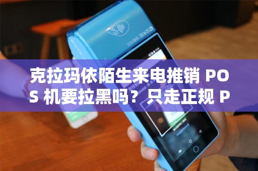 克拉玛依陌生来电推销 POS 机要拉黑吗？只走正规 POS 机渠道吗？