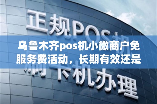乌鲁木齐pos机小微商户免服务费活动，长期有效还是短期？