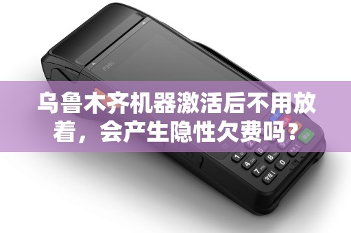 乌鲁木齐机器激活后不用放着，会产生隐性欠费吗？