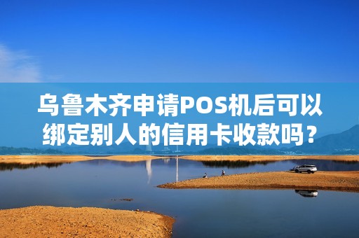 乌鲁木齐申请POS机后可以绑定别人的信用卡收款吗？