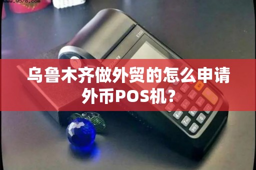 乌鲁木齐做外贸的怎么申请外币POS机? 乌鲁木齐做外贸的怎么申请外币POS机?