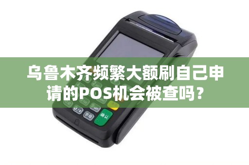乌鲁木齐频繁大额刷自己申请的POS机会被查吗? 乌鲁木齐频繁大额刷自己申请的POS机会被查吗?
