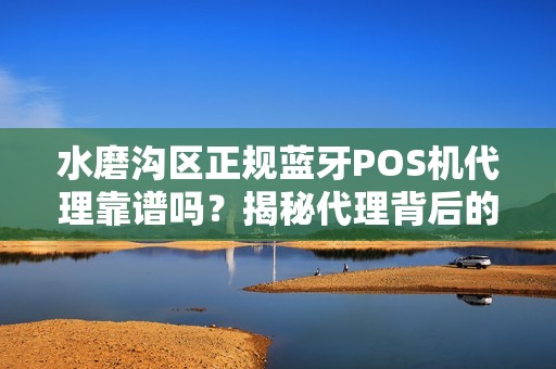 水磨沟区正规蓝牙POS机代理靠谱吗？揭秘代理背后的5大陷阱与避坑指南！