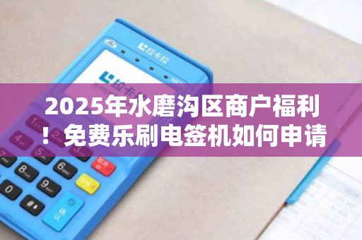 2025年水磨沟区商户福利！免费乐刷电签机如何申请？错过再等一年！