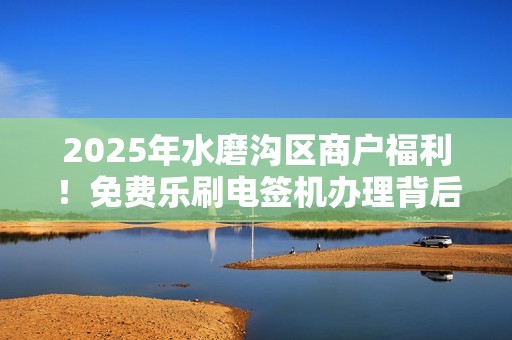 2025年水磨沟区商户福利！免费乐刷电签机办理背后藏着哪些猫腻？