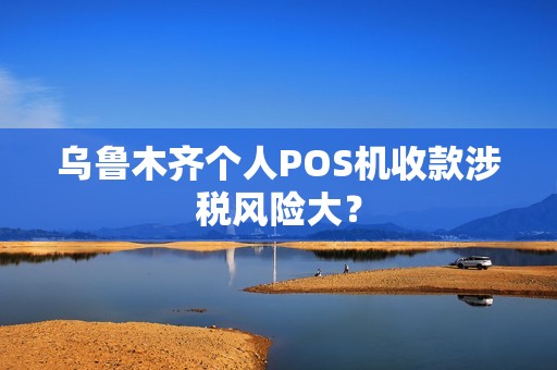 乌鲁木齐个人POS机收款涉税风险大？